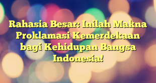 Rahasia Besar: Inilah Makna Proklamasi Kemerdekaan bagi Kehidupan Bangsa Indonesia!